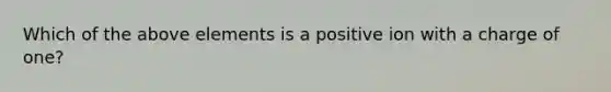 Which of the above elements is a positive ion with a charge of one?