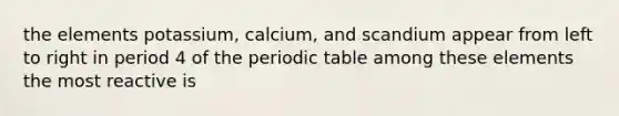 the elements potassium, calcium, and scandium appear from left to right in period 4 of the periodic table among these elements the most reactive is