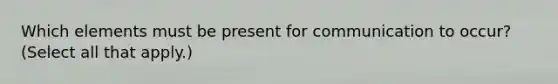 Which elements must be present for communication to occur? (Select all that apply.)