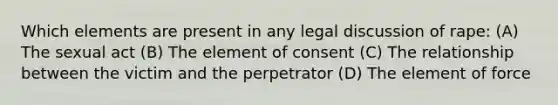 Which elements are present in any legal discussion of rape: (A) The sexual act (B) The element of consent (C) The relationship between the victim and the perpetrator (D) The element of force