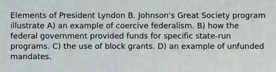 Elements of President Lyndon B. Johnson's Great Society program illustrate A) an example of coercive federalism. B) how the federal government provided funds for specific state-run programs. C) the use of block grants. D) an example of unfunded mandates.