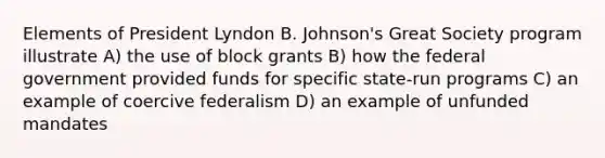 Elements of President Lyndon B. Johnson's Great Society program illustrate A) the use of block grants B) how the federal government provided funds for specific state-run programs C) an example of coercive federalism D) an example of unfunded mandates