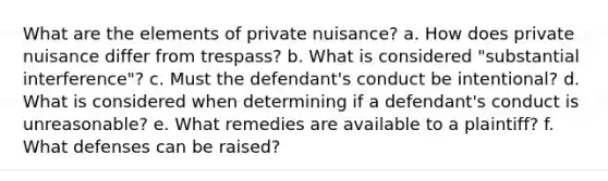 What are the elements of private nuisance? a. How does private nuisance differ from trespass? b. What is considered "substantial interference"? c. Must the defendant's conduct be intentional? d. What is considered when determining if a defendant's conduct is unreasonable? e. What remedies are available to a plaintiff? f. What defenses can be raised?