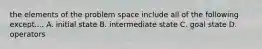 the elements of the problem space include all of the following except.... A. initial state B. intermediate state C. goal state D. operators