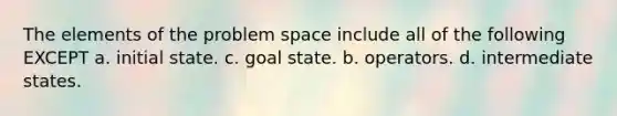 The elements of the problem space include all of the following EXCEPT a. initial state. c. goal state. b. operators. d. intermediate states.