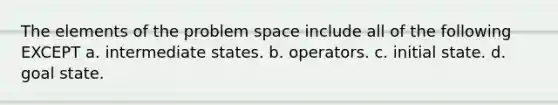 The elements of the problem space include all of the following EXCEPT a. intermediate states. b. operators. c. initial state. d. goal state.