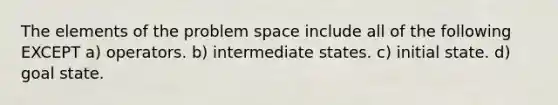 The elements of the problem space include all of the following EXCEPT a) operators. b) intermediate states. c) initial state. d) goal state.