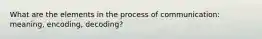 What are the elements in the process of communication: meaning, encoding, decoding?