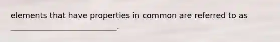 elements that have properties in common are referred to as ___________________________.