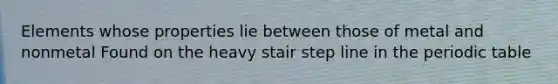 Elements whose properties lie between those of metal and nonmetal Found on the heavy stair step line in <a href='https://www.questionai.com/knowledge/kIrBULvFQz-the-periodic-table' class='anchor-knowledge'>the periodic table</a>