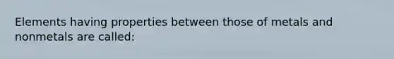 Elements having properties between those of metals and nonmetals are called: