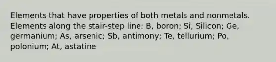 Elements that have properties of both metals and nonmetals. Elements along the stair-step line: B, boron; Si, Silicon; Ge, germanium; As, arsenic; Sb, antimony; Te, tellurium; Po, polonium; At, astatine