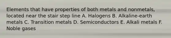 Elements that have properties of both metals and nonmetals, located near the stair step line A. Halogens B. Alkaline-earth metals C. Transition metals D. Semiconductors E. Alkali metals F. Noble gases