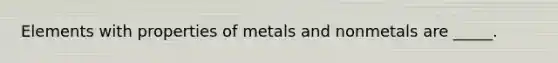 Elements with properties of metals and nonmetals are _____.