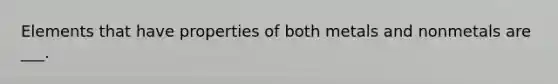 Elements that have properties of both metals and nonmetals are ___.