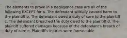 The elements to prove in a negligence case are all of the following EXCEPT for a. The defendant willfully caused harm to the plaintiff b. The defendant owed a duty of care to the plaintiff c. The defendant breached the duty owed to the plaintiff d. The plaintiff suffered damages because of the defendant's breach of duty of care e. Plaintiff's injuries were foreseeable