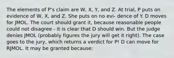 The elements of P's claim are W, X, Y, and Z. At trial, P puts on evidence of W, X, and Z. She puts on no evi- dence of Y. D moves for JMOL. The court should grant it, because reasonable people could not disagree - it is clear that D should win. But the judge denies JMOL (probably figures the jury will get it right). The case goes to the jury, which returns a verdict for P! D can move for RJMOL. It may be granted because: