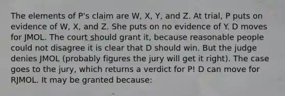 The elements of P's claim are W, X, Y, and Z. At trial, P puts on evidence of W, X, and Z. She puts on no evidence of Y. D moves for JMOL. The court should grant it, because reasonable people could not disagree it is clear that D should win. But the judge denies JMOL (probably figures the jury will get it right). The case goes to the jury, which returns a verdict for P! D can move for RJMOL. It may be granted because: