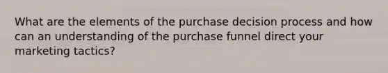 What are the elements of the purchase decision process and how can an understanding of the purchase funnel direct your marketing tactics?