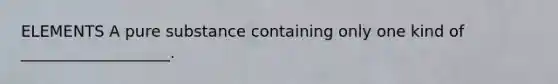 ELEMENTS A pure substance containing only one kind of ___________________.