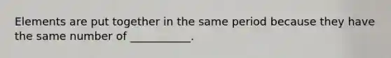 Elements are put together in the same period because they have the same number of ___________.