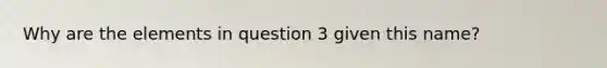 Why are the elements in question 3 given this name?