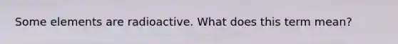 Some elements are radioactive. What does this term mean?