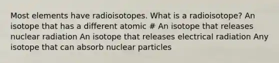 Most elements have radioisotopes. What is a radioisotope? An isotope that has a different atomic # An isotope that releases nuclear radiation An isotope that releases electrical radiation Any isotope that can absorb nuclear particles