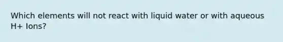 Which elements will not react with liquid water or with aqueous H+ Ions?