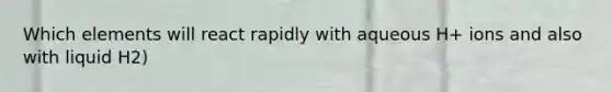 Which elements will react rapidly with aqueous H+ ions and also with liquid H2)