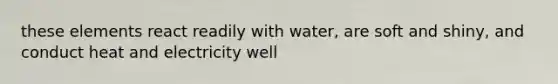 these elements react readily with water, are soft and shiny, and conduct heat and electricity well