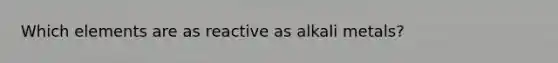 Which elements are as reactive as alkali metals?