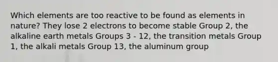 Which elements are too reactive to be found as elements in nature? They lose 2 electrons to become stable Group 2, the alkaline earth metals Groups 3 - 12, the transition metals Group 1, the alkali metals Group 13, the aluminum group