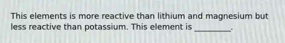 This elements is more reactive than lithium and magnesium but less reactive than potassium. This element is _________.