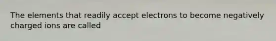 The elements that readily accept electrons to become negatively charged ions are called