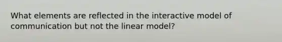 What elements are reflected in the interactive model of communication but not the linear model?