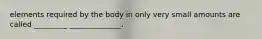 elements required by the body in only very small amounts are called _________ ______________.