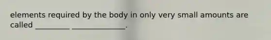 elements required by the body in only very small amounts are called _________ ______________.