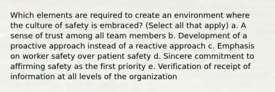 Which elements are required to create an environment where the culture of safety is embraced? (Select all that apply) a. A sense of trust among all team members b. Development of a proactive approach instead of a reactive approach c. Emphasis on worker safety over patient safety d. Sincere commitment to affirming safety as the first priority e. Verification of receipt of information at all levels of the organization