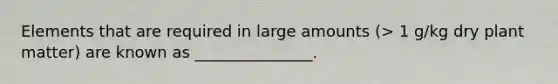 Elements that are required in large amounts (> 1 g/kg dry plant matter) are known as _______________.