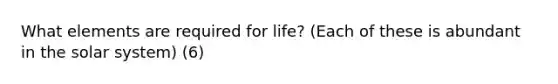 What elements are required for life? (Each of these is abundant in the solar system) (6)