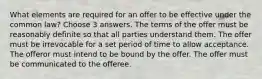 What elements are required for an offer to be effective under the common law? Choose 3 answers. The terms of the offer must be reasonably definite so that all parties understand them. The offer must be irrevocable for a set period of time to allow acceptance. The offeror must intend to be bound by the offer. The offer must be communicated to the offeree.