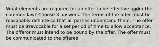 What elements are required for an offer to be effective under the common law? Choose 3 answers. The terms of the offer must be reasonably definite so that all parties understand them. The offer must be irrevocable for a set period of time to allow acceptance. The offeror must intend to be bound by the offer. The offer must be communicated to the offeree.