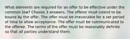 What elements are required for an offer to be effective under the common law? Choose 3 answers. The offeror must intend to be bound by the offer. The offer must be irrevocable for a set period of time to allow acceptance. The offer must be communicated to the offeree. The terms of the offer must be reasonably definite so that all parties understand them.