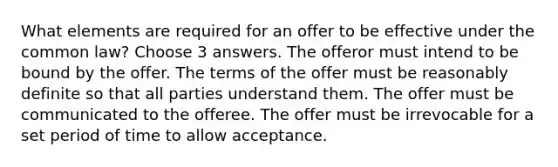 What elements are required for an offer to be effective under the common law? Choose 3 answers. The offeror must intend to be bound by the offer. The terms of the offer must be reasonably definite so that all parties understand them. The offer must be communicated to the offeree. The offer must be irrevocable for a set period of time to allow acceptance.