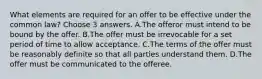 What elements are required for an offer to be effective under the common law? Choose 3 answers. A.The offeror must intend to be bound by the offer. B.The offer must be irrevocable for a set period of time to allow acceptance. C.The terms of the offer must be reasonably definite so that all parties understand them. D.The offer must be communicated to the offeree.