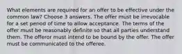 What elements are required for an offer to be effective under the common law? Choose 3 answers. The offer must be irrevocable for a set period of time to allow acceptance. The terms of the offer must be reasonably definite so that all parties understand them. The offeror must intend to be bound by the offer. The offer must be communicated to the offeree.