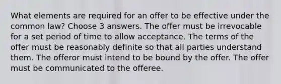 What elements are required for an offer to be effective under the common law? Choose 3 answers. The offer must be irrevocable for a set period of time to allow acceptance. The terms of the offer must be reasonably definite so that all parties understand them. The offeror must intend to be bound by the offer. The offer must be communicated to the offeree.