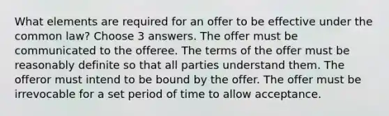 What elements are required for an offer to be effective under the common law? Choose 3 answers. The offer must be communicated to the offeree. The terms of the offer must be reasonably definite so that all parties understand them. The offeror must intend to be bound by the offer. The offer must be irrevocable for a set period of time to allow acceptance.