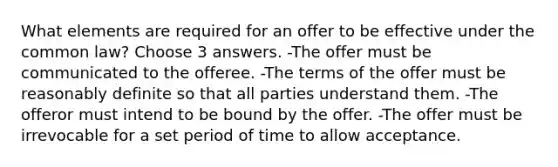 What elements are required for an offer to be effective under the common law? Choose 3 answers. -The offer must be communicated to the offeree. -The terms of the offer must be reasonably definite so that all parties understand them. -The offeror must intend to be bound by the offer. -The offer must be irrevocable for a set period of time to allow acceptance.